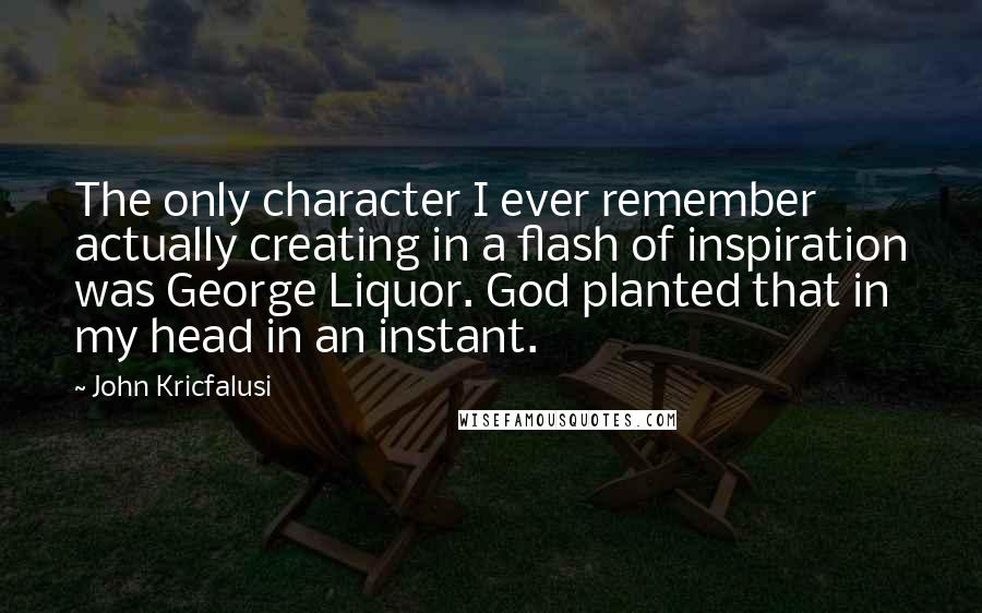 John Kricfalusi Quotes: The only character I ever remember actually creating in a flash of inspiration was George Liquor. God planted that in my head in an instant.