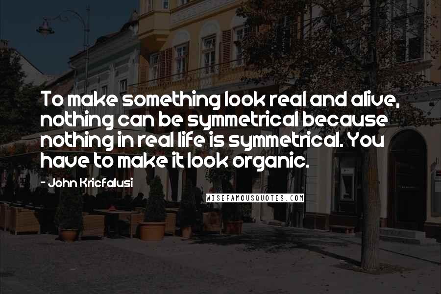 John Kricfalusi Quotes: To make something look real and alive, nothing can be symmetrical because nothing in real life is symmetrical. You have to make it look organic.