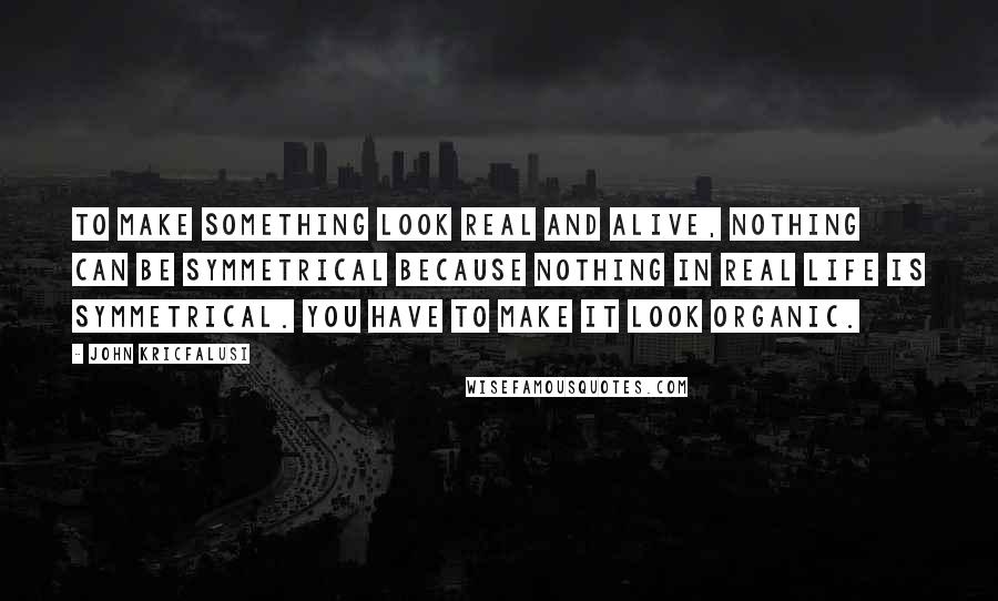 John Kricfalusi Quotes: To make something look real and alive, nothing can be symmetrical because nothing in real life is symmetrical. You have to make it look organic.