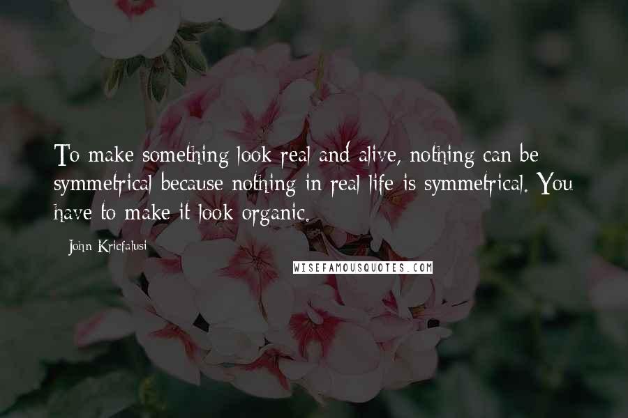 John Kricfalusi Quotes: To make something look real and alive, nothing can be symmetrical because nothing in real life is symmetrical. You have to make it look organic.