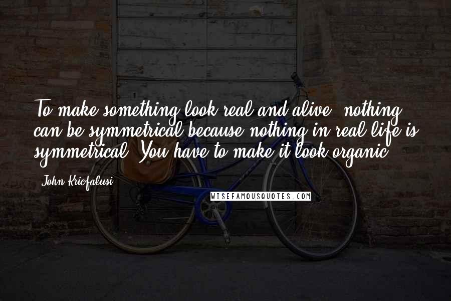 John Kricfalusi Quotes: To make something look real and alive, nothing can be symmetrical because nothing in real life is symmetrical. You have to make it look organic.