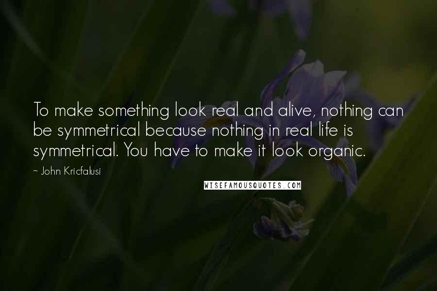 John Kricfalusi Quotes: To make something look real and alive, nothing can be symmetrical because nothing in real life is symmetrical. You have to make it look organic.