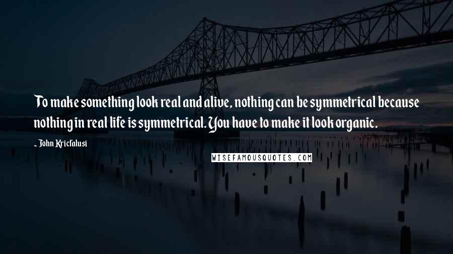 John Kricfalusi Quotes: To make something look real and alive, nothing can be symmetrical because nothing in real life is symmetrical. You have to make it look organic.