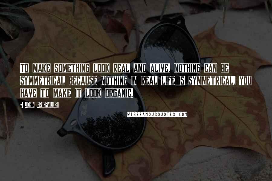 John Kricfalusi Quotes: To make something look real and alive, nothing can be symmetrical because nothing in real life is symmetrical. You have to make it look organic.