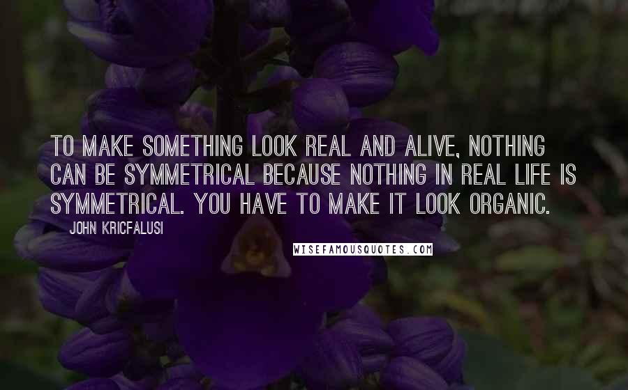 John Kricfalusi Quotes: To make something look real and alive, nothing can be symmetrical because nothing in real life is symmetrical. You have to make it look organic.