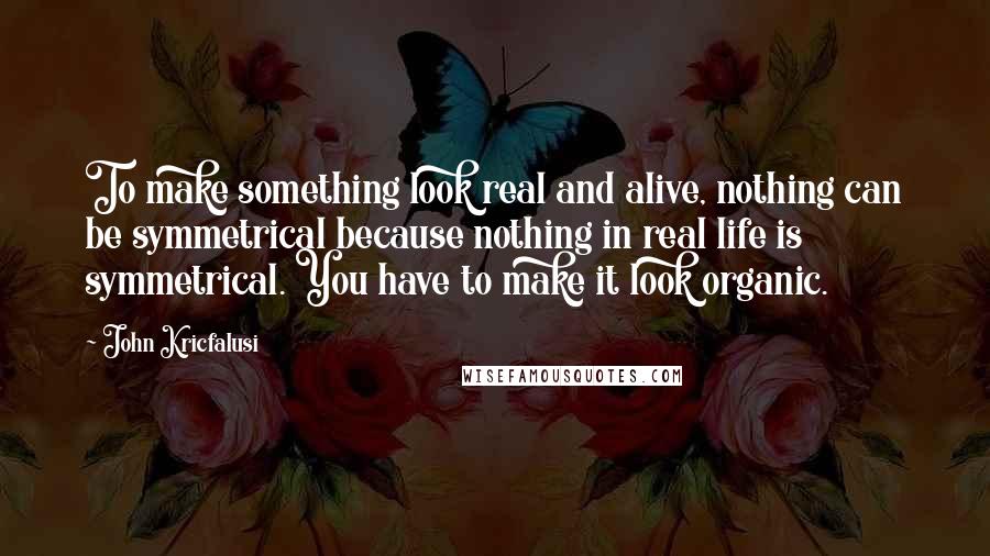 John Kricfalusi Quotes: To make something look real and alive, nothing can be symmetrical because nothing in real life is symmetrical. You have to make it look organic.