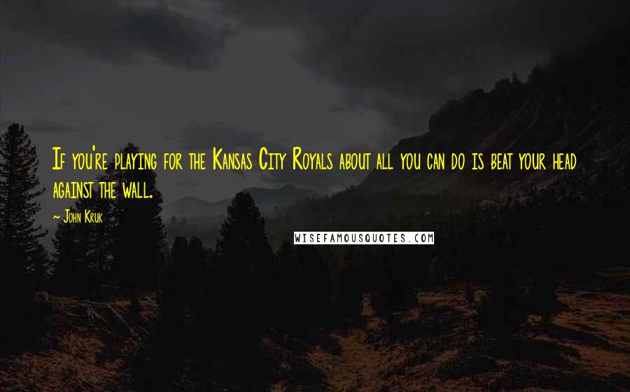 John Kruk Quotes: If you're playing for the Kansas City Royals about all you can do is beat your head against the wall.