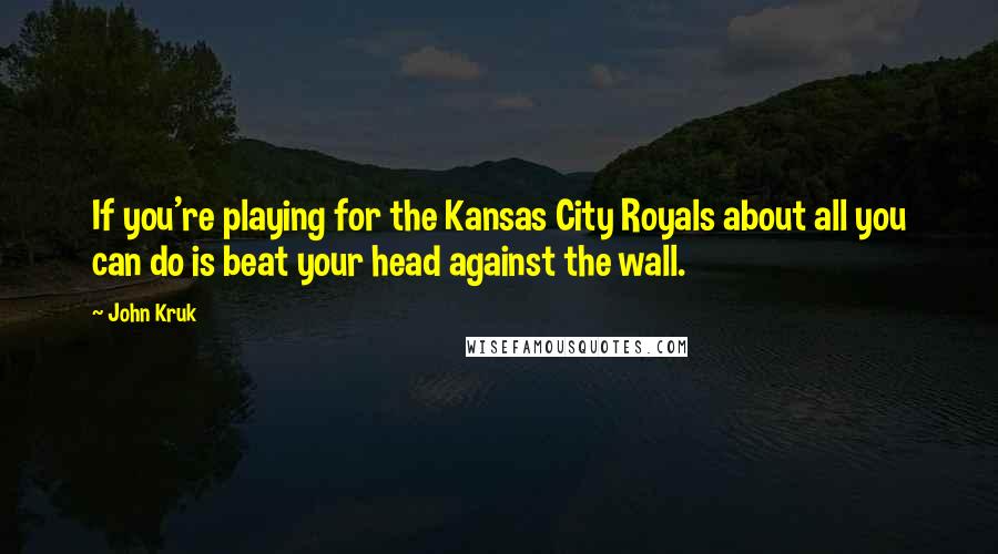 John Kruk Quotes: If you're playing for the Kansas City Royals about all you can do is beat your head against the wall.