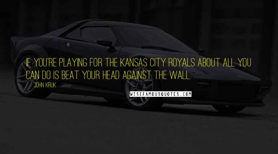 John Kruk Quotes: If you're playing for the Kansas City Royals about all you can do is beat your head against the wall.