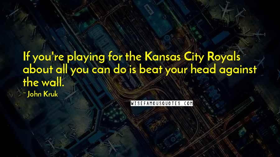 John Kruk Quotes: If you're playing for the Kansas City Royals about all you can do is beat your head against the wall.