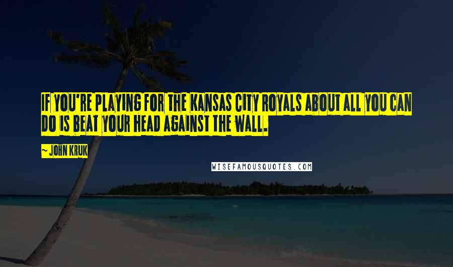 John Kruk Quotes: If you're playing for the Kansas City Royals about all you can do is beat your head against the wall.