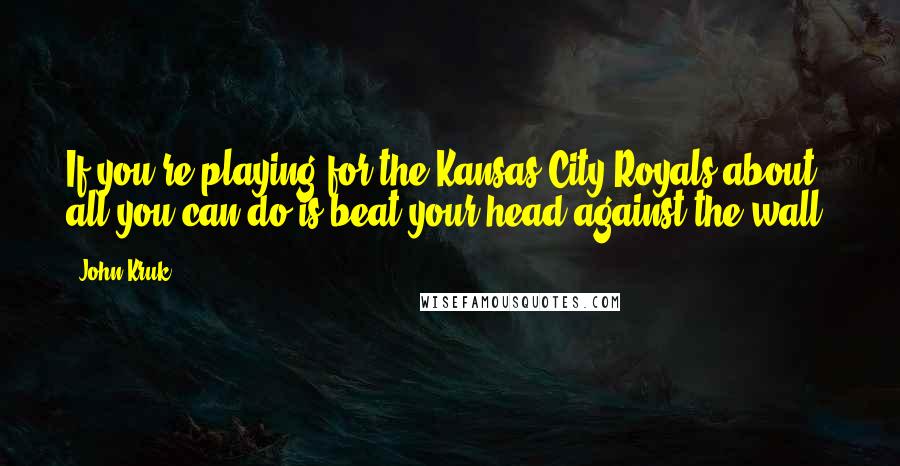 John Kruk Quotes: If you're playing for the Kansas City Royals about all you can do is beat your head against the wall.