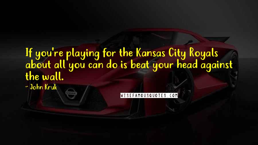 John Kruk Quotes: If you're playing for the Kansas City Royals about all you can do is beat your head against the wall.