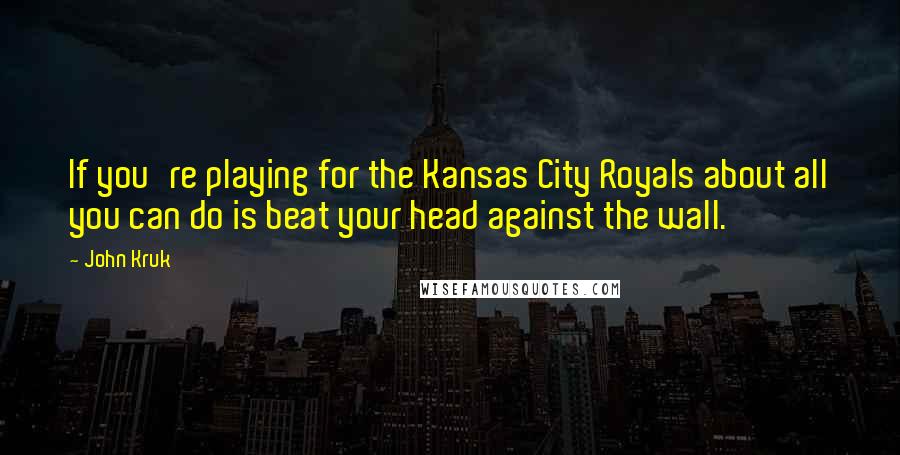 John Kruk Quotes: If you're playing for the Kansas City Royals about all you can do is beat your head against the wall.