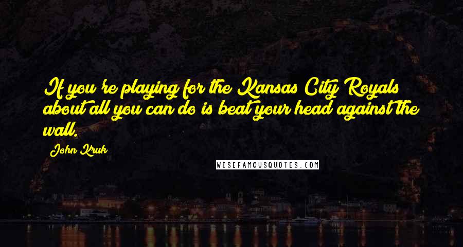 John Kruk Quotes: If you're playing for the Kansas City Royals about all you can do is beat your head against the wall.