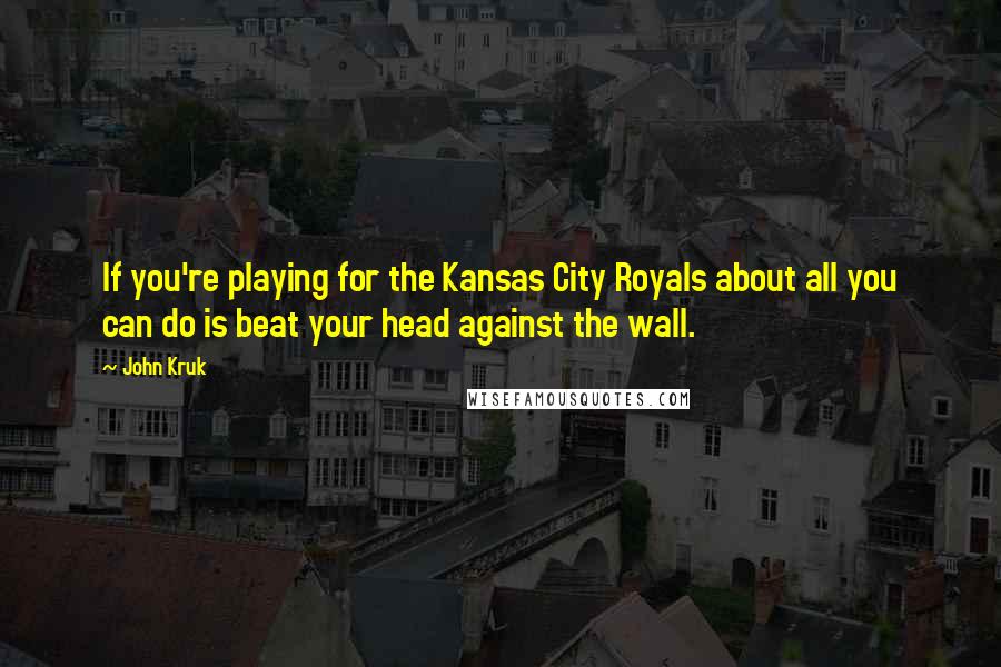 John Kruk Quotes: If you're playing for the Kansas City Royals about all you can do is beat your head against the wall.