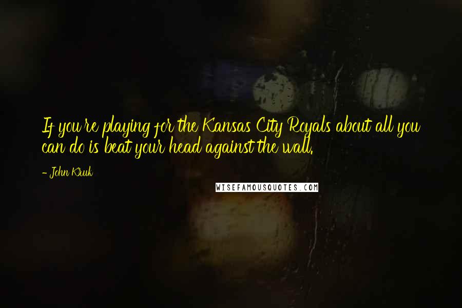 John Kruk Quotes: If you're playing for the Kansas City Royals about all you can do is beat your head against the wall.