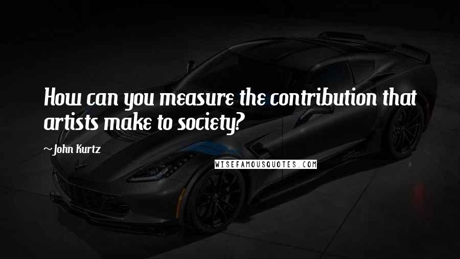 John Kurtz Quotes: How can you measure the contribution that artists make to society?