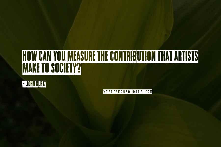 John Kurtz Quotes: How can you measure the contribution that artists make to society?