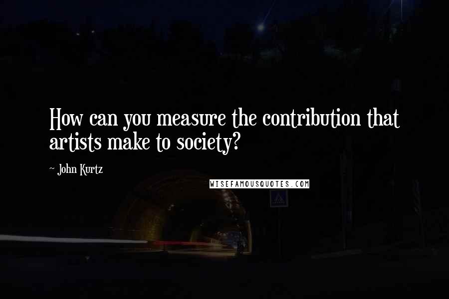 John Kurtz Quotes: How can you measure the contribution that artists make to society?