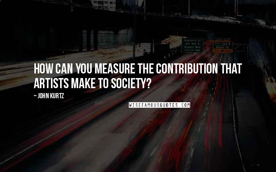 John Kurtz Quotes: How can you measure the contribution that artists make to society?