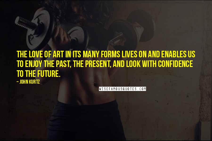 John Kurtz Quotes: The love of art in its many forms lives on and enables us to enjoy the past, the present, and look with confidence to the future.