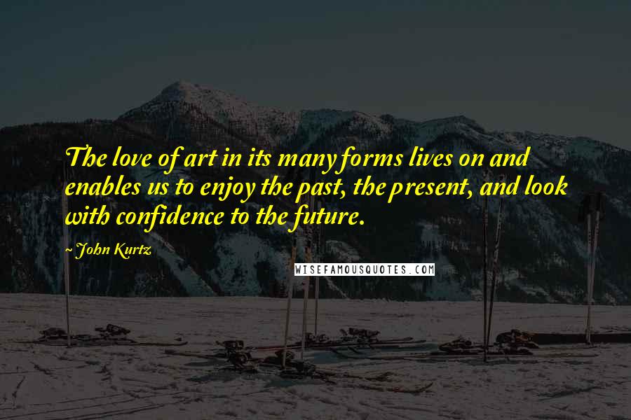 John Kurtz Quotes: The love of art in its many forms lives on and enables us to enjoy the past, the present, and look with confidence to the future.