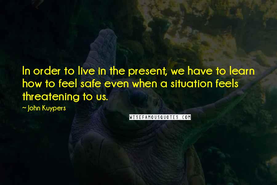 John Kuypers Quotes: In order to live in the present, we have to learn how to feel safe even when a situation feels threatening to us.