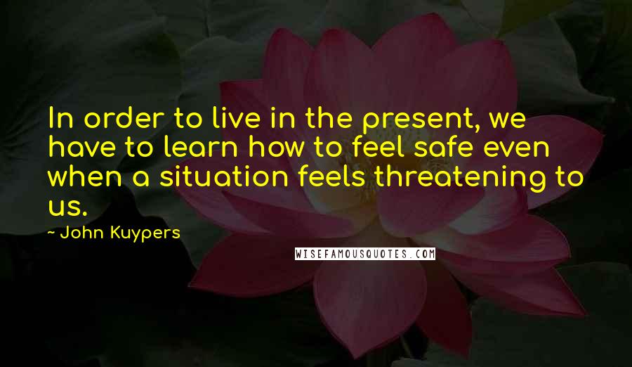 John Kuypers Quotes: In order to live in the present, we have to learn how to feel safe even when a situation feels threatening to us.