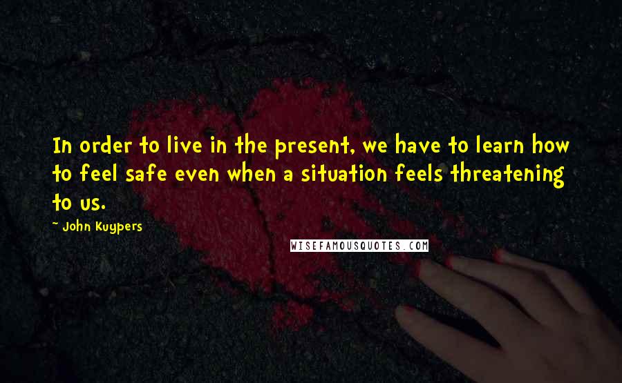 John Kuypers Quotes: In order to live in the present, we have to learn how to feel safe even when a situation feels threatening to us.