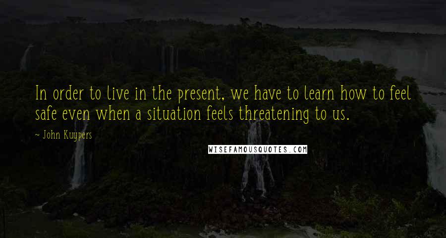 John Kuypers Quotes: In order to live in the present, we have to learn how to feel safe even when a situation feels threatening to us.