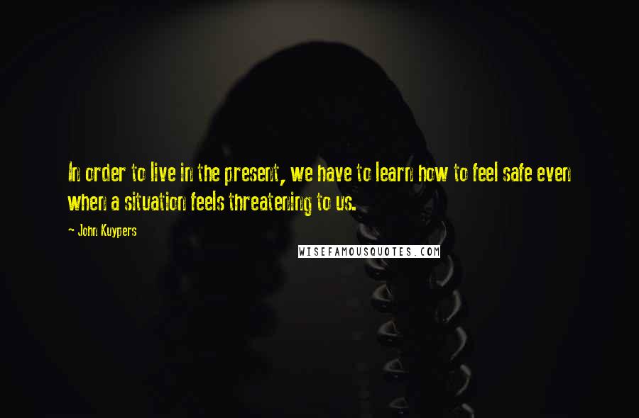 John Kuypers Quotes: In order to live in the present, we have to learn how to feel safe even when a situation feels threatening to us.