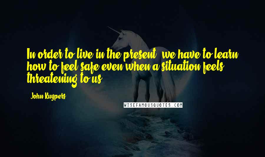 John Kuypers Quotes: In order to live in the present, we have to learn how to feel safe even when a situation feels threatening to us.