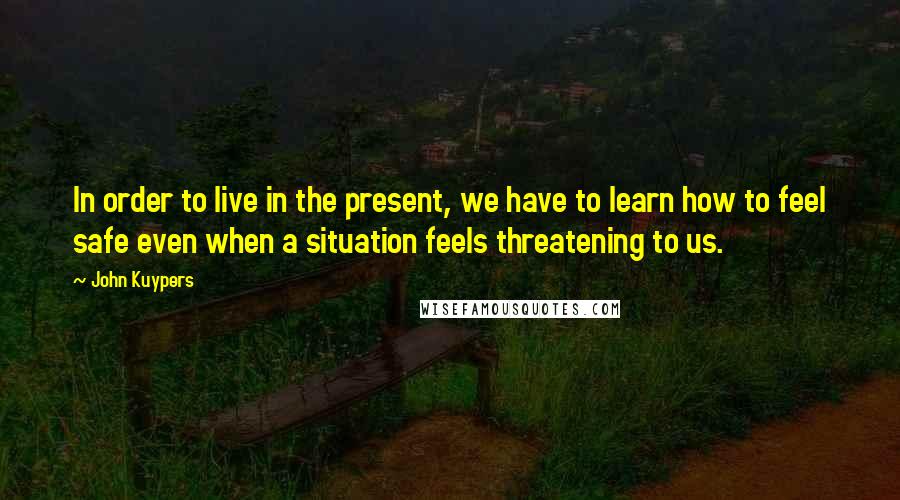 John Kuypers Quotes: In order to live in the present, we have to learn how to feel safe even when a situation feels threatening to us.