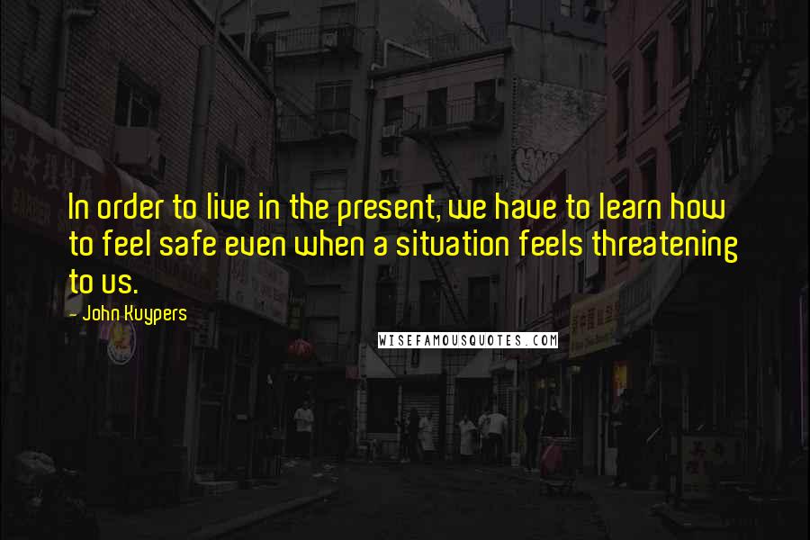 John Kuypers Quotes: In order to live in the present, we have to learn how to feel safe even when a situation feels threatening to us.