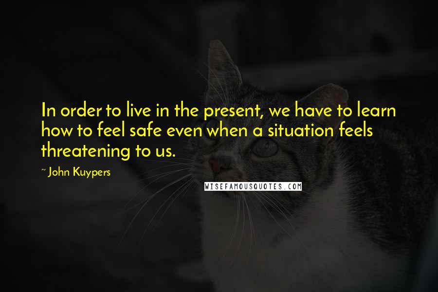 John Kuypers Quotes: In order to live in the present, we have to learn how to feel safe even when a situation feels threatening to us.