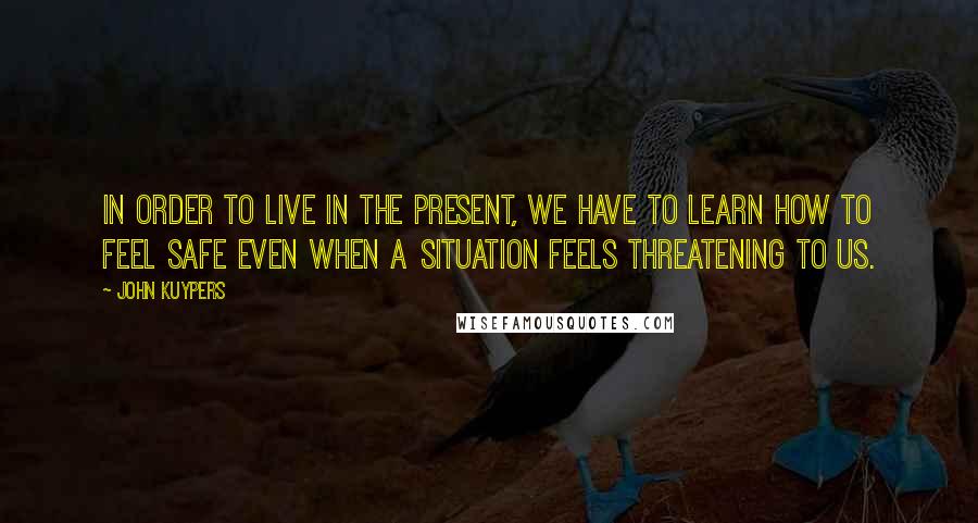 John Kuypers Quotes: In order to live in the present, we have to learn how to feel safe even when a situation feels threatening to us.