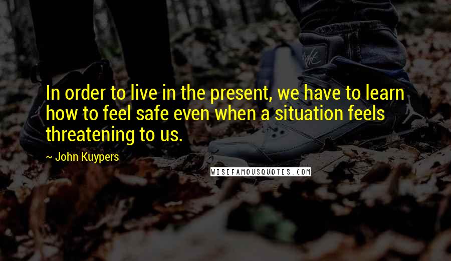 John Kuypers Quotes: In order to live in the present, we have to learn how to feel safe even when a situation feels threatening to us.