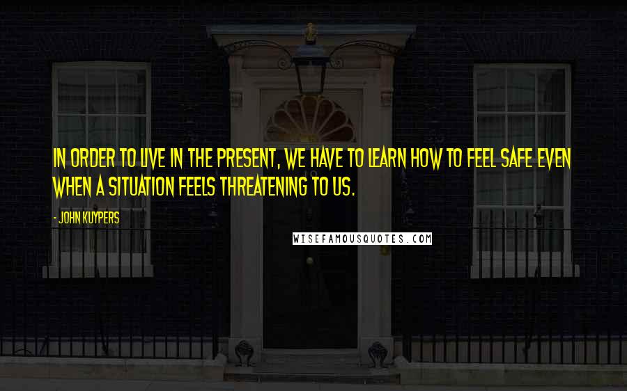 John Kuypers Quotes: In order to live in the present, we have to learn how to feel safe even when a situation feels threatening to us.