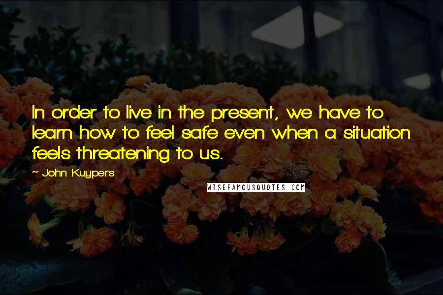 John Kuypers Quotes: In order to live in the present, we have to learn how to feel safe even when a situation feels threatening to us.