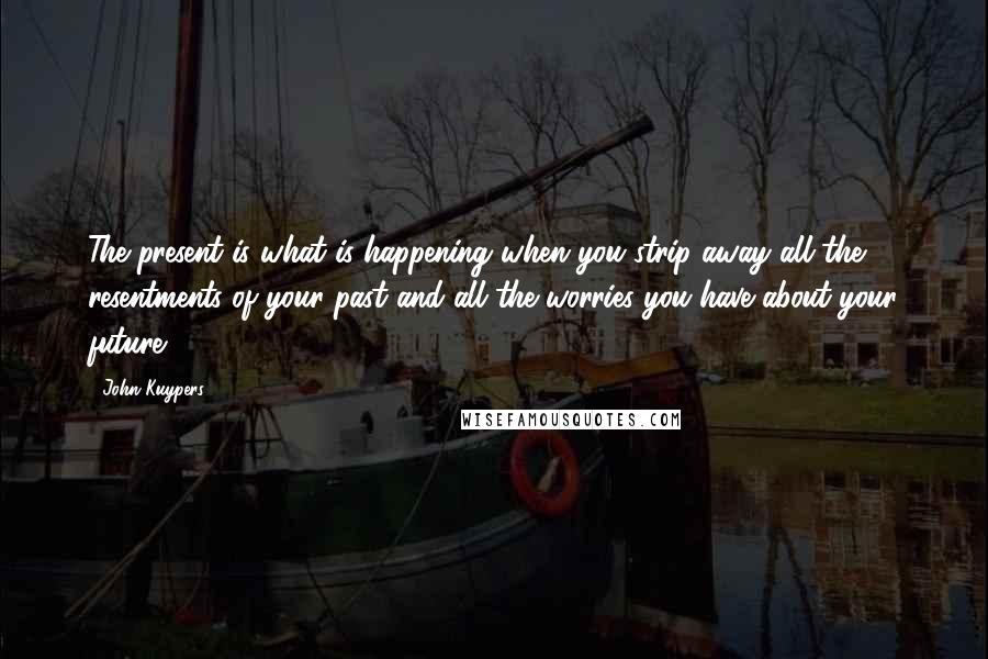 John Kuypers Quotes: The present is what is happening when you strip away all the resentments of your past and all the worries you have about your future.