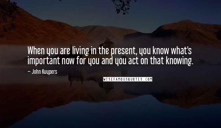 John Kuypers Quotes: When you are living in the present, you know what's important now for you and you act on that knowing.