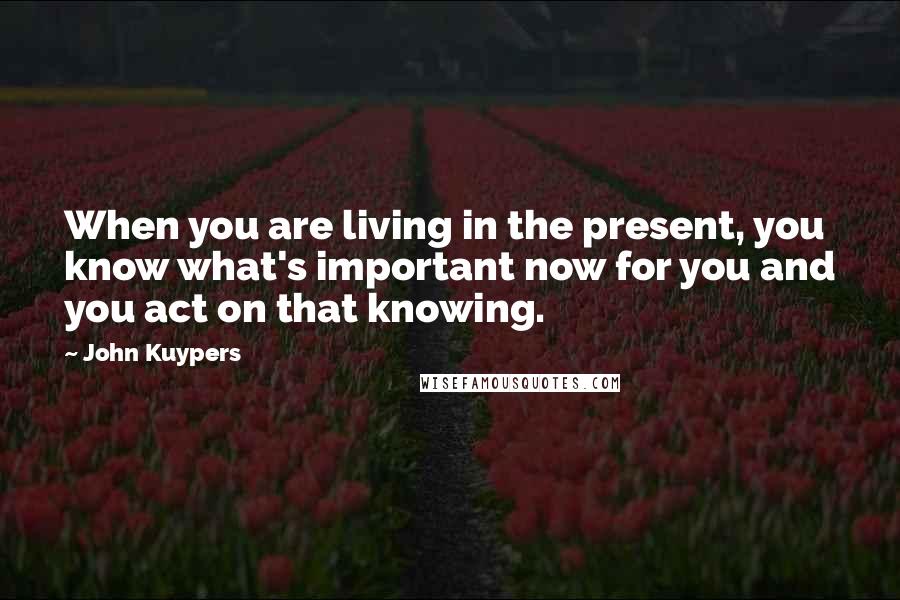 John Kuypers Quotes: When you are living in the present, you know what's important now for you and you act on that knowing.