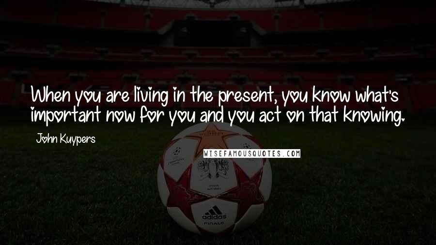 John Kuypers Quotes: When you are living in the present, you know what's important now for you and you act on that knowing.