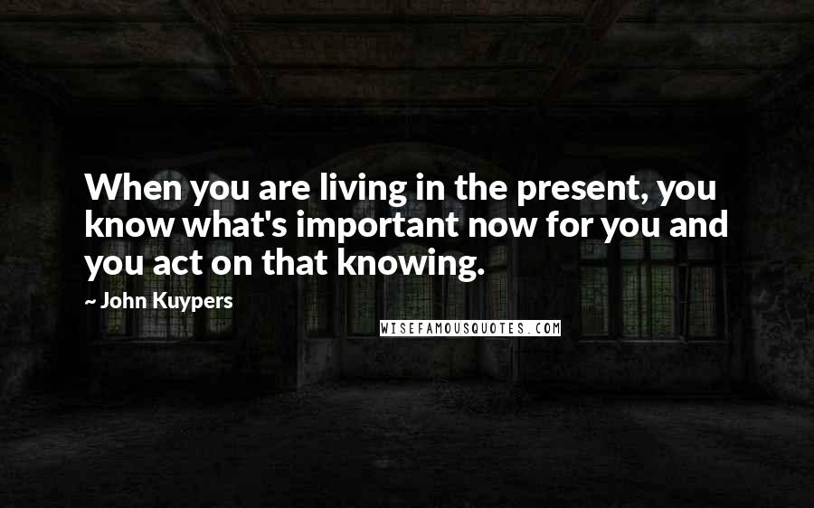 John Kuypers Quotes: When you are living in the present, you know what's important now for you and you act on that knowing.