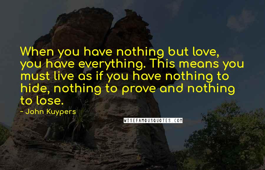 John Kuypers Quotes: When you have nothing but love, you have everything. This means you must live as if you have nothing to hide, nothing to prove and nothing to lose.