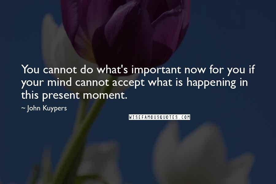 John Kuypers Quotes: You cannot do what's important now for you if your mind cannot accept what is happening in this present moment.