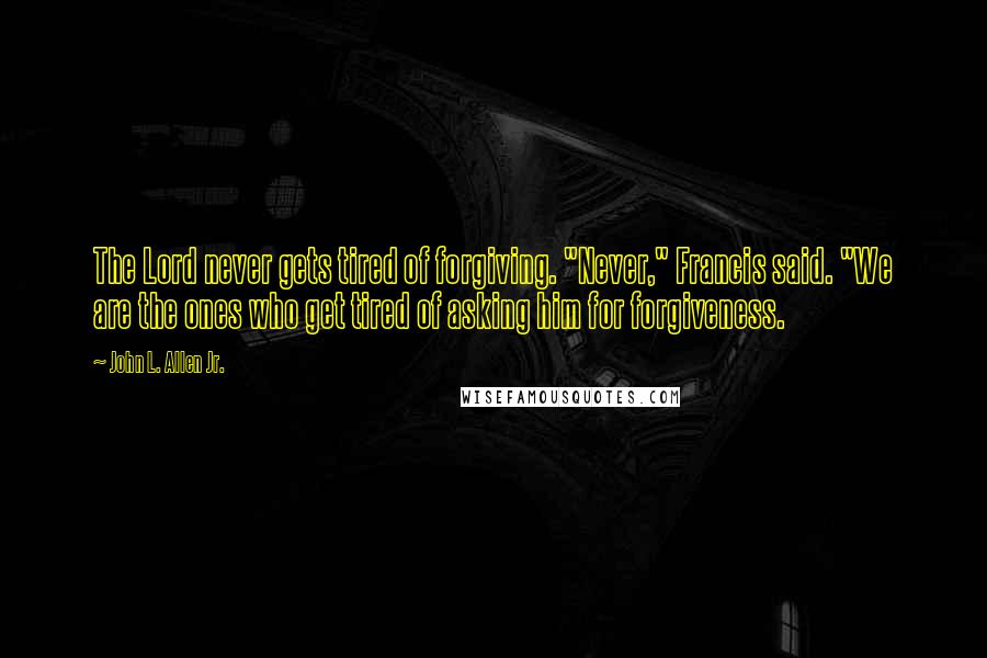 John L. Allen Jr. Quotes: The Lord never gets tired of forgiving. "Never," Francis said. "We are the ones who get tired of asking him for forgiveness.