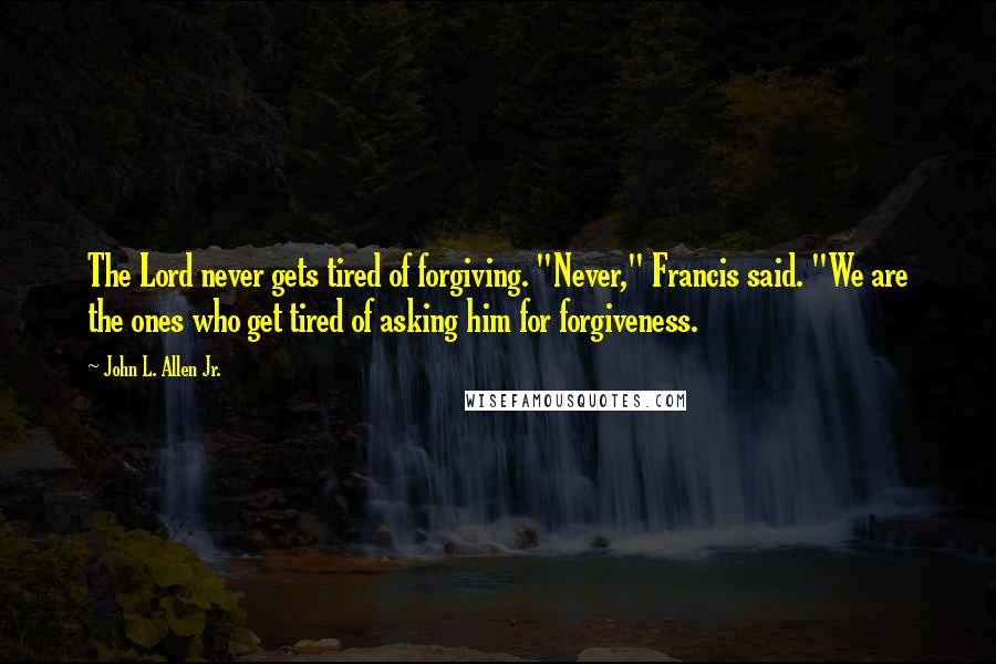 John L. Allen Jr. Quotes: The Lord never gets tired of forgiving. "Never," Francis said. "We are the ones who get tired of asking him for forgiveness.