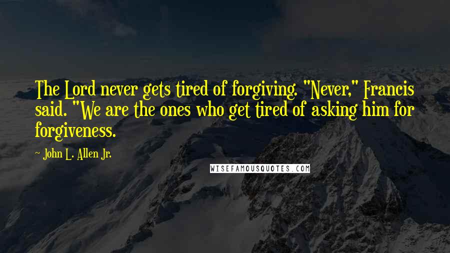 John L. Allen Jr. Quotes: The Lord never gets tired of forgiving. "Never," Francis said. "We are the ones who get tired of asking him for forgiveness.